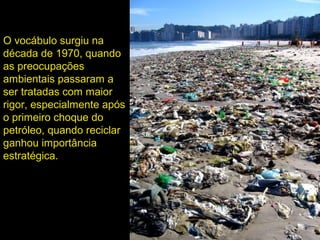 O vocábulo surgiu na
década de 1970, quando
as preocupações
ambientais passaram a
ser tratadas com maior
rigor, especialmente após
o primeiro choque do
petróleo, quando reciclar
ganhou importância
estratégica.
 