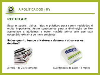 RECICLAR:
Separar papéis, vidros, latas e plásticos para serem reciclados é
muito importante. Assim contribui-se para a diminuição do lixo
acumulado e ajudamos a obter matéria prima sem que seja
necessário extrai-la do meio ambiente.
Jornais - de 2 a 6 semanas Guardanapos de papel - 3 meses
Sabes quanto tempo a Natureza demora a absorver os
detritos?
 