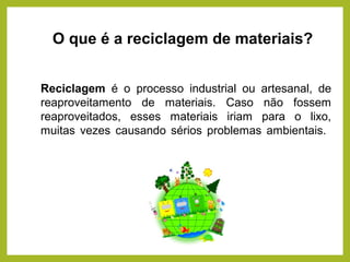 O que é a reciclagem de materiais?
Reciclagem é o processo industrial ou artesanal, de
reaproveitamento de materiais. Caso não fossem
reaproveitados, esses materiais iriam para o lixo,
muitas vezes causando sérios problemas ambientais.
 
