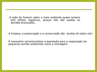 A ação do homem sobre o meio ambiente quase sempre
tem efeitos negativos, porque não são usadas as
devidas precauções.
• A limpeza, a preservação e a conservação são tarefas de todos nós!
• É necessário consciencializar a população para a cooperação em
pequenas tarefas ambientais como a reciclagem.
 