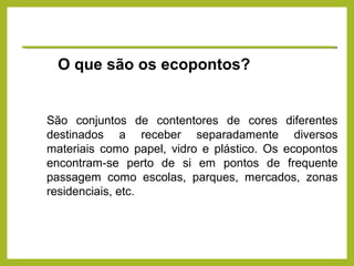 São conjuntos de contentores de cores diferentes
destinados a receber separadamente diversos
materiais como papel, vidro e plástico. Os ecopontos
encontram-se perto de si em pontos de frequente
passagem como escolas, parques, mercados, zonas
residenciais, etc.
O que são os ecopontos?
 