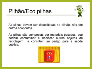As pilhas devem ser depositadas no pilhão, não em
outros ecopontos.
As pilhas são compostas por materiais pesados, que
podem contaminar e danificar outros objetos da
reciclagem e constituir um perigo para a saúde
publica.
Pilhão/Eco pilhas
 