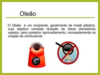 Oleão
•O Oleão é um recipiente, geralmente de metal plástico,
cujo objetivo consiste receção de óleos domésticos
usados, para posterior aproveitamento, nomeadamente na
criação de combustível.
 