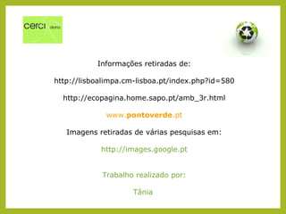 Informações retiradas de:
http://lisboalimpa.cm-lisboa.pt/index.php?id=580
http://ecopagina.home.sapo.pt/amb_3r.html
www.pontoverde.pt
Imagens retiradas de várias pesquisas em:
http://images.google.pt
Trabalho realizado por:
Tânia
 