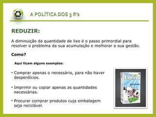 REDUZIR:
A diminuição da quantidade de lixo é o passo primordial para
resolver o problema da sua acumulação e melhorar a sua gestão.
Como?
Aqui ficam alguns exemplos:
• Comprar apenas o necessário, para não haver
desperdícios.
• Imprimir ou copiar apenas as quantidades
necessárias.
• Procurar comprar produtos cuja embalagem
seja reciclável.
 