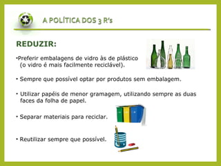REDUZIR:
•Preferir embalagens de vidro às de plástico
(o vidro é mais facilmente reciclável).
• Sempre que possível optar por produtos sem embalagem.
• Utilizar papéis de menor gramagem, utilizando sempre as duas
faces da folha de papel.
• Separar materiais para reciclar.
• Reutilizar sempre que possível.
 