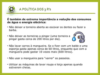É também de extrema importância a redução dos consumos
de água e energia eléctrica:
• Não deixar a torneira aberta ao escovar os dentes ou fazer a
barba.
• Não deixar as torneiras a pingar (uma torneira a
pingar gasta cerca de 200 litros por dia).
• Não lavar carros à mangueira. Se o fizer com um balde e uma
esponja gasta apenas cerca de 60 litros, enquanto que com a
mangueira pode gastar 10 vezes mais (600 litros).
• Não usar a mangueira para "varrer" os passeios.
• Utilizar as máquinas de lavar roupa e loiça apenas quando
estiverem cheias.
 