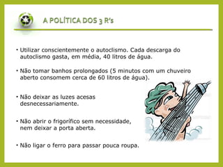 • Utilizar conscientemente o autoclismo. Cada descarga do
autoclismo gasta, em média, 40 litros de água.
• Não tomar banhos prolongados (5 minutos com um chuveiro
aberto consomem cerca de 60 litros de água).
• Não deixar as luzes acesas
desnecessariamente.
• Não abrir o frigorífico sem necessidade,
nem deixar a porta aberta.
• Não ligar o ferro para passar pouca roupa.
 