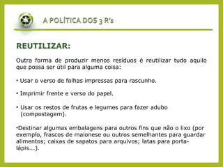 REUTILIZAR:
Outra forma de produzir menos resíduos é reutilizar tudo aquilo
que possa ser útil para alguma coisa:
• Imprimir frente e verso do papel.
• Usar os restos de frutas e legumes para fazer adubo
(compostagem).
•Destinar algumas embalagens para outros fins que não o lixo (por
exemplo, frascos de maionese ou outros semelhantes para guardar
alimentos; caixas de sapatos para arquivos; latas para porta-
lápis...).
• Usar o verso de folhas impressas para rascunho.
 