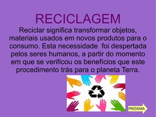 RECICLAGEM
Reciclar significa transformar objetos,
materiais usados em novos produtos para o
consumo. Esta necessidade foi despertada
pelos seres humanos, a partir do momento
em que se verificou os benefícios que este
procedimento trás para o planeta Terra.
PRÓXIMA
 