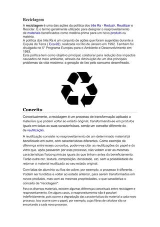Reciclagem 
A reciclagem é uma das ações da política dos três Rs - Reduzir, Reutilizar e 
Reciclar. É o termo geralmente utilizado para designar o reaproveitamento 
de materiais beneficiados como matéria-prima para um novo produto ou 
matéria. 
A política dos três Rs é um conjunto de ações que foram sugeridas durante a 
Cúpula da Terra ( Eco-92), realizada no Rio de Janeiro em 1992. Também foi 
divulgada no 5° Programa Europeu para o Ambiente e Desenvolvimento em 
1993. 
Esta política tem como objetivo principal, colaborar para redução dos impactos 
causados no meio ambiente, através da diminuição de um dos principais 
problemas da vida moderna: a geração de lixo pelo consumo desenfreado. 
Conceito 
Conceitualmente, a reciclagem é um processo de transformação aplicado a 
materiais que podem voltar ao estado original, transformando-se em produtos 
iguais em todas as suas características, sendo um conceito diferente do 
de reutilização. 
A reutilização consiste no reaproveitamento de um determinado material já 
beneficiado em outro, com características diferentes. Como exemplo da 
diferença entre esses conceitos, podem-se citar as reutilizações do papel e do 
vidro que, após passarem por este processo, não voltam a ter as mesmas 
características físico-químicas iguais às que tinham antes do beneficiamento. 
Terão outra cor, textura, composição, densidade, etc, sem a possibilidade de 
retornar o material reutilizado ao seu estado original. 
Com latas de alumínio ou fios de cobre, por exemplo, o processo é diferente. 
Podem ser fundidos e voltar ao estado anterior, para serem transformados em 
novos produtos, mas com as mesmas propriedades, o que caracteriza o 
conceito de "reciclagem". 
Para os diversos materiais, existem algumas diferenças conceituais entre reciclagem e 
reaproveitamento. Em alguns casos, o reaproveitamento não é possível 
indefinidamente, pois ocorre a degradação das características do material a cada novo 
processo. Isso ocorre com o papel, por exemplo, cujas fibras de celulose vão se 
encurtando a cada novo processo. 
 