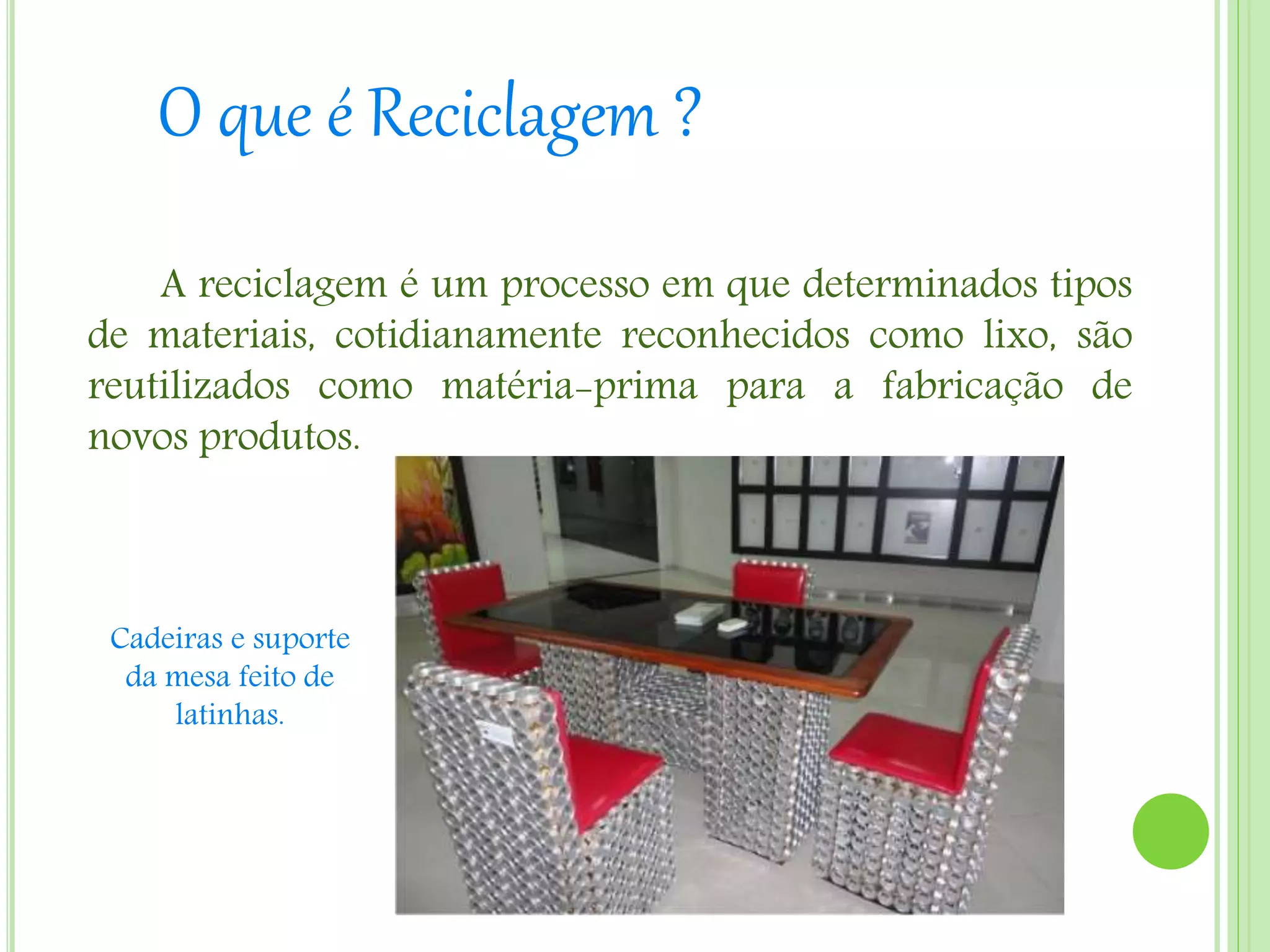 O que é Reciclagem ?
A reciclagem é um processo em que determinados tipos
de materiais, cotidianamente reconhecidos como lixo, são
reutilizados como matéria-prima para a fabricação de
novos produtos.
Cadeiras e suporte
da mesa feito de
latinhas.