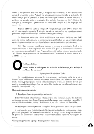 verdes já nos próximos dois anos. Mas, o país pode colocar em risco os bons resultados se
deixar de investir no sector. Portugal viu recentemente serem congeladas as atribuições de
novas licenças para a produção de eletricidade em regime especial, o afetará sobretudo a
produção de geração eólica e cogeração. E o próprio Consórcio ANEOP (Eólicas de
Portugal) já alertou para a possibilidade do sector ver extinguir 130 mil empregos nas
renováveis.
Segundo a Direção Geral de Energia e Geologia, Portugal foi em 2009 o terceiro país
da UE com maior incorporação de energias renováveis, mostrando a sua capacidade para se
posicionar competitivamente nesta economia verde e gerar emprego.
Os incentivos financeiros foram considerados pela quase totalidade das PME
europeias como a melhor maneira de impulsionar a sustentabilidadedas suas operações e fazer
crescer os produtos e serviços que disponibilizam e, consequentemente, gerar emprego.
51% Das empresas consideram, segundo o estudo, a bonificação fiscal e os
empréstimos como as medidas políticas mais eficazes para apoiar os investimentos e expansão
da economia sustentável. Até 2013, o Programa Competitividade e Inovação (em vigor desde
2007) deverá ter proporcionado um financiamento de 30 mil milhões de euros a mais de 315
mil PME europeias.
Problema do lixo:
Porque razão a reciclagem de matérias, isoladamente, não resolve o
problema dos resíduos?
(informações de 23 de junho de 2015)
Ao contrário do que a maioria das pessoas pensa, a reciclagem ainda não a única
solução para o problema do lixo que produzimos na residência. Esta afirmação pode chocar
muitas pessoas, porque poucas pessoas têm as informações necessárias em torno de tudo que
envolve o mundo da reciclagem (que vai muito além daquilo que nos educam (redes sociais,
televisão, opinião publica etc.)
Dois motivos como exemplo:
 Reciclagem é cara, e quem vai querer investir?
Este problema tem sido enfrentado pela maior economia do mundo. Apesar dos materiais
reciclados serem uma fonte de matéria-prima mais barata para outros materiais, ela também é
suscetível às flutuações do mercado. Infelizmente, o seu valor também tem decrescido.
 Reciclagem também é poluente, emite gases estufa, gasta muita água e energia elétrica.
A reciclagem faz parte da indústria e a indústria por si só é poluente, emite gases de estufa,
precisa de água para o seu produto final e necessita de energia elétrica para poder funcionar.
Há países que usam usinas termoelétricas que queimam carvão e emitem muitos gases de
estufa.
Outro ponto pertinente, o porquê de não gerarmos menos lixo.
O
 