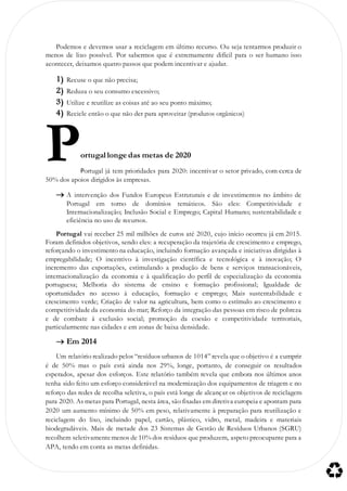 Podemos e devemos usar a reciclagem em último recurso. Ou seja tentarmos produzir o
menos de lixo possível. Por sabermos que é extremamente difícil para o ser humano isso
acontecer, deixamos quatro passos que podem incentivar e ajudar.
1) Recuse o que não precisa;
2) Reduza o seu consumo excessivo;
3) Utilize e reutilize as coisas até ao seu ponto máximo;
4) Recicle então o que não der para aproveitar (produtos orgânicos)
ortugal longe das metas de 2020
Portugal já tem prioridades para 2020: incentivar o setor privado, com cerca de
50% dos apoios dirigidos às empresas.
 A intervenção dos Fundos Europeus Estruturais e de investimentos no âmbito de
Portugal em torno de domínios temáticos. São eles: Competitividade e
Internacionalização; Inclusão Social e Emprego; Capital Humano; sustentabilidade e
eficiência no uso de recursos.
Portugal vai receber 25 mil milhões de euros até 2020, cujo início ocorreu já em 2015.
Foram definidos objetivos, sendo eles: a recuperação da trajetória de crescimento e emprego,
reforçando o investimento na educação, incluindo formação avançada e iniciativas dirigidas à
empregabilidade; O incentivo à investigação científica e tecnológica e à inovação; O
incremento das exportações, estimulando a produção de bens e serviços transacionáveis,
internacionalização da economia e à qualificação do perfil de especialização da economia
portuguesa; Melhoria do sistema de ensino e formação profissional; Igualdade de
oportunidades no acesso à educação, formação e emprego; Mais sustentabilidade e
crescimento verde; Criação de valor na agricultura, bem como o estímulo ao crescimento e
competitividade da economia do mar; Reforço da integração das pessoas em risco de pobreza
e de combate à exclusão social; promoção da coesão e competitividade territoriais,
particularmente nas cidades e em zonas de baixa densidade.
 Em 2014
Um relatório realizado pelos “resíduos urbanos de 1014” revela que o objetivo é a cumprir
é de 50% mas o país está ainda nos 29%, longe, portanto, de conseguir os resultados
esperados, apesar dos esforços. Este relatório também revela que embora nos últimos anos
tenha sido feito um esforço considerável na modernização dos equipamentos de triagem e no
reforço das redes de recolha seletiva, o país está longe de alcançar os objetivos de reciclagem
para 2020. As metas para Portugal, nesta área, são fixadas em diretiva europeia e apontam para
2020 um aumento mínimo de 50% em peso, relativamente à preparação para reutilização e
reciclagem do lixo, incluindo papel, cartão, plástico, vidro, metal, madeira e materiais
biodegradáveis. Mais de metade dos 23 Sistemas de Gestão de Resíduos Urbanos (SGRU)
recolhem seletivamentemenos de 10% dos resíduos que produzem, aspeto preocupante para a
APA, tendo em conta as metas definidas.
P
 