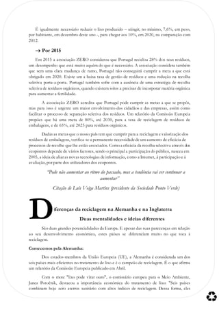 É igualmente necessário reduzir o lixo produzido – atingir, no mínimo, 7,6%, em peso,
por habitante, em dezembro deste ano -, para chegar aos 10%, em 2020, na comparação com
2012.
 Por 2015
Em 2015 a associação ZERO considerou que Portugal reciclou 28% dos seus resíduos,
um desempenho que está muito aquém do que é necessário. A associação considera também
que sem uma clara mudança de rumo, Portugal não conseguirá cumprir a meta a que está
obrigado em 2020. Existe um a baixa taxa de gestão de resíduos e uma redução na recolha
seletiva porta-a-porta. Portugal também sofre com a ausência de uma estratégia de recolha
seletiva de resíduos orgânicos, quando existem solos a precisar de incorporar matéria orgânica
para aumentar a fertilidade.
A associação ZERO acredita que Portugal pode cumprir as metas a que se propôs,
mas para isso é urgente um maior envolvimento dos cidadãos e das empresas, assim como
facilitar o processo de separação seletiva dos resíduos. Um relatório da Comissão Europeia
propões que há uma meta de 80%, até 2030, para a taxa de reciclagem de resíduos de
embalagens, e de 65%, até 2025 para resíduos orgânicos.
Dadas as metas que o nosso país tem que cumprir para a reciclagem e valorização dos
resíduos de embalagens, verifica-se a permanente necessidadede um aumento de eficácia de
processos de recolhe que lhe estão associados. Como a eficácia da recolha selectiva através dos
ecopontos depende de vários factores, sendo o principal a participação do público, nasceu em
2005, a ideia de aliar as novas tecnologias de informação, como a Internet, á participação e á
avaliação, por parte dos utilizadores dos ecopontos.
“Pode não aumentar ao ritmo do passado, mas a tendência vai ser continuar a
aumentar”
Citação de Luís Veiga Martins (presidente da Sociedade Ponto Verde)
iferenças da reciclagem na Alemanha e na Inglaterra
Duas mentalidades e ideias diferentes
São duas grandes potencialidades da Europa. E apesar das suas parecenças em relação
ao seu desenvolvimento económico, estes países se diferenciam muito no que toca à
reciclagem.
Comecemos pela Alemanha:
Dos estados-membros da União Europeia (UE), a Alemanha é considerada um dos
seis países mais eficientes no tratamento de lixo e é o campeão de reciclagem. É o que afirma
um relatório da Comissão Europeia publicado em Abril.
Com o mote "lixo pode virar ouro", o comissário europeu para o Meio Ambiente,
Janez Potočnik, destacou a importância económica do tratamento de lixo: "Seis países
combinam hoje zero aterros sanitário com altos índices de reciclagem. Dessa forma, eles
D
 