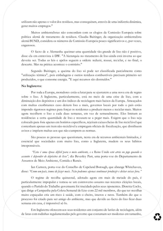 utilizam não apenas o valor dos resíduos, mas conseguiram, através de uma indústria dinâmica,
gerar muitos empregos."
Muitos ambientalistas não concordam com os elogios da Comissão Europeia sobre
política alemã de tratamento de resíduos. Claudia Baitinger, da organização ambientalista
alemã BUND, considera os números da Comissão Europeia pouco significativos e, por vezes,
enganosos.
O facto de a Alemanha queimar uma quantidade tão grande de lixo não é positivo,
disse ela em entrevista à DW. "A hierarquia no tratamento de lixo ainda está inversa ao que
deveria ser. Todas as leis e apelos seguem a ordem: reduzir, reusar, reciclar, e no final, o
descarte. Mas na prática acontece o contrário."
Segundo Baitinger, a queima do lixo só pode ser classificada parcialmente como
"utilização térmica", pois embalagens e outros resíduos combustíveis precisam primeiro ser
produzidos, o que consome energia. "E aqui recursos são destruídos."
Na Inglaterra:
Por toda a Europa, moradores estão a lutar para se ajustarem a uma nova era de regras
sobre o lixo. A Inglaterra, particularmente, está no meio de uma crise de lixo, com a
diminuição dos depósitos e um dos índices de reciclagem mais baixos da Europa. Ameaçados
com multas exorbitantes caso deitem lixo a mais, governos locais por todo o país estão
impondo rigorosos regimes para forçar os residentes a produzir menos e reciclar mais. Muitos
agora recolhem o lixo a cada duas semanas, em vez de semanalmente. Eles limitam as
residências a certa quantidade de lixo e recusam-se a pegar mais. Exigem que o lixo seja
colocado para fora apenas em horários específicos, rejeitam caixascheias de lixo reciclável que
contenham apenas um item não-reciclável e empregam oficiais de fiscalização, que distribuem
avisos e impõem multas aos que não cumprem as normas.
São poucas as pessoas que questionam, nesta era de recursos ambientais limitados, é
essencial que sociedades com muito lixo, como a Inglaterra, mudem os seus hábitos
irresponsáveis.
“Esta é uma época difícil para o meio ambiente, e o Reino Unido está atrás no jogo quando o
assunto é depender de depósitos de lixo”, diz Beverley Parr, uma porta-voz do Departamento de
Assuntos de Meio Ambiente, Comida e Rurais.
Ian Curwen, porta-voz do Conselho de Copeland Borough, que abrange Whitehaven,
disse: “Como um país, temos de fazer mais. Não podemos apenas continuar produzir e deitar coisas fora.”
O regime de recolha quinzenal, adotado agora em mais de metade do país, é
particularmente impopular e tornou-se um controverso assunto nas recentes eleições locais,
quando o Partido do Trabalho governante foi trucidado pelos seus oponentes. Doretta Cocks,
que dirige a Campanha pela Coleta Semanal de Lixo com 22 mil membros, diz que ter recolhas
muito espaçadas cria um risco à saúde, com o cheiro, insetos e ratos. Também diz que o
processo foi criado para ser amigo do ambiente, mas que devido ao facto do lixo ficar duas
semana em casa, é impossível sê-lo.
Em Inglaterra oferecem aos seus residentes um conjunto de latões de reciclagem, além
de latas com rodinhas regulamentadas pelo governo que costumam ser modestas em tamanho,
 