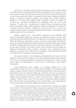 Jaime Lerner é um político, arquiteto e urbanista brasileiro que tornou Curitiba, capital
do Estado do Paraná, numa referência mundial da sustentabilidade. Tudo começou nos anos
setenta, quando o termo “desenvolvimento sustentável” ainda não fora inventado. Para Lerner
um dos maiores pecados das cidades é a separação dos locais onde os habitantes trabalham,
moram e se divertem. “Comparo as cidades a uma tartaruga. Ela é o melhor exemplo de
qualidade de vida porque junta trabalho, abrigo e transporte”, justifica. No entanto, ele
considera que o crescimento desordenado das urbanizações atuais não é motivo para
desanimar. “A cidade não é o problema, mas a solução. Porque se tivermos uma visão
generosa em relação à cidade, teremos também em relação à sua população”. Este sempre foi
o propósito de Lerner: melhorar a qualidade de vida das pessoas. E foi o que fez, com
coragem e atitude inovadora, sem desanimar perante a falta de verbas. “A criatividade começa
quando cortamos um zero ao orçamento.
Quando cortamos dois é ainda melhor”, argumentou numa conferência TED
(iniciativa da Fundação Sapling com o objetivo de disseminar boas ideias), em 2007. Jaime
Lerner foi eleito Governador do Paraná em 1994. Mas foi nos três mandatos anteriores, como
Prefeito de Curitiba, que surpreendeu o mundo ao reinventar o espaço urbano. Em 1969, com
apenas 28 anos, Lerner participou na criação do Instituto de Pesquisa e Planeamento Urbano
de Curitiba, entidade responsável pelo desenvolvimento do plano diretor da cidade. Em 1971
foi eleito para a Prefeitura e pôs o plano em ação. Entre as diretrizes estavam medidas que
implicavam transformações físicas, culturais e económicas, como a alteração da rede de
transportes, a criação de zonas verdes e áreas de reciclagem, e o projeto da Cidade Industrial
de Curitiba (CIC), a 10 quilómetros do centro da cidade.
Nessa altura Curitiba era uma cidade pouco industrializada, com cerca de 600 mil
habitantes. Ao fim de três anos o índice de zona verde por habitante subiu consideravelmente;
a CIC cresceu sem indústrias poluidoras e incorporou áreas de habitação e serviços; o antigo
paiol de pólvora foi transformado em sala de teatro e revitalizaram-se outros edifícios
abandonados.
Lerner implementou outras medidas no seu primeiro mandato, mas a mais
revolucionária foi a que criou um novo modelo atitude 26 prodígio 31 As paragens elevadas
agilizam a entrada e saída dos autocarros 32 atitude de desenvolvimento urbano, sustentado na
transformação da rede de transportes. Desde logo, a Prefeitura quis travar o crescimento do
centro e desenvolver novos polos urbanos que reduzissem a distância percorrida entre casa e
trabalho. Uma das primeiras iniciativas – talvez a mais controversa – originou o primeiro
“calçadão” do Brasil, corria o ano de 1972. Em apenas 72 horas Lerner fechou ao trânsito a
Rua 15 de Novembro, uma das principais vias do centro da cidade. A rua era percorrida por
muitos peões, mas fora recentemente ampliada para comportar mais carros.
O fecho alarmou os comerciantes e levou o Automóvel Club a organizar uma marcha
lenta de carros. O então prefeito de Curitiba antecipou-se ao protesto: cobriu o pavimento
com papéis e chamou as crianças das escolas para neles desenhar. A Prefeitura, para fomentar
o uso do transporte público, implementou um sistema de três faixas de rodagem em vias que
se estendiam do centro da cidade até à periferia. Uma faixa era exclusiva para autocarros, outra
para trânsito local e outra ainda para deslocações de longa distância. Também criaram
terminais onde confluíam várias linhas de autocarros – o sistema ficou conhecido como Rede
Integrada de Transportes Urbanos (RIT). MAIS COM MENOS Com a RIT, Lerner provou
 