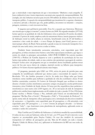 que a criatividade é mais importante do que o investimento: “Dinheiro a mais atrapalha. É
bom combustível, mas é muito importante encontrar uma equação de coresponsabilidade. Por
exemplo, nós não tínhamos recursos para investir 300 milhões de dólares numa frota nova de
transporte público. A equação de coresponsabilidade que montámos foi a seguinte: chamámos
a iniciativa privada e dissemos que nós, poder público, investimos no itinerário – estações,
paragens, terminais; e vocês investem na frota.
E pagamos por quilómetro percorrido. Essa foi a equação que funcionou. Montouse
um sistema que se paga a si mesmo”, contou Lerner em 2008. No segundo mandato (1979-83)
Lerner apostou na qualidade de vida dos habitantes: criou as primeiras 20 creches da cidade;
construiu 13 postos de saúde; ampliou a rede de saneamento básico; inseriu pequenos núcleos
de habitação social na malha urbana já existente, beneficiando cerca de 25 mil famílias; e
aumentou a área verde da cidade – o novo Parque do Iguaçu, com 8 km2, passou a ser o
maior parque urbano do Brasil. Neste período o grande avanço no sistema de transportes foi a
criação de uma tarifa única, com acesso a todas as linhas.
Também foram introduzidos autocarros articulados, com capacidade para 160
passageiros, as linhas circulares inter-bairros e uma linha especial para estudantes, que ligava o
centro da cidade às principais universidades. LIXO POR COMIDA No terceiro mandato
(1989-93) o Perfeito de Curitiba deparou-se com o problema da acumulação de lixo nos
bairros mais pobres da cidade, onde as ruas estreitas não permitiam a passagem de camiões.
Solução? Lerner criou um programa em que os moradores destas localidades podiam trocar
sacos de lixo por sacos cheios de compras, material escolar ou bilhetes para transportes
públicos. Os bairros ficaram significativamente mais limpos.
O programa, premiado pela ONU em 1990, serviu de ponto de partida para uma
campanha de sensibilização ambiental que alertava para a necessidade de separar o lixo.
Resultado: 70% das famílias passaram a fazê-lo. Se ainda tiver fôlego saiba que Lerner
introduziu outras medidas para melhorar a qualidade de vida dos curitibanos: alojou 30 mil
famílias carenciadas; construiu 30 Centros de Educação Integral, que acolhiam os alunos
durante o horário escolar; transformou autocarros antigos em pequenas escolas profissionais
itinerantes; criou Unidades de Saúde abertas 24 horas por dia; requalificou duas pedreiras e
transformou-as num teatro com 2.500 lugares; etc. 28 as inovações da rede de transportes
públicos de curitiba foram implementadas em 80 cidades de todo o mundo 33 Em 1996 Jaime
Lerner recebeu o Prémio Criança e Paz, atribuído pela Unicef, em reconhecimento dos
programas “Da Rua Para a Escola”, “Protegendo a Vida” e “Universidade do Professor”. A
aposta numa rede de transportes eficaz prosseguiu com a introdução de dois novos modelos
de autocarros – o Ligeirinho, com capacidade para 40 passageiros, e o Bi-articulado, com
capacidade para 230 passageiros –, e o novo sistema de paragens elevadas – as famosas
estações “tubo” – que funcionam como plataforma de metropolitano, agilizando assim as
entradas e saídas dos autocarros.
Hoje Curitiba tem 3,2 milhões de habitantes e é referência mundial da sustentabilidade.
O índice de área verde por habitante subiu de 0,5 m2 , em 1970, para 55 m2 (valor três vezes
superior ao recomendado pelas Nações Unidas). Os seus dez modelos de autocarros
transportam 2,3 milhões de passageiros por dia. Mais de 80 cidades em todo o mundo
(Bogotá, Cidade do México, Seul, etc.) aplicaram os fundamentos da RIT nas suas redes de
transporte.
 