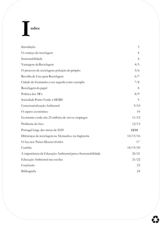 ndice
Introdução 3
O começo da reciclagem 4
Sustentabilidade 4
Vantagens da Reciclagem 4/5
O processo de reciclagem: poluição do próprio 5/6
Recolha de Lixo para Reciclagem 6/7
Cidade de Guimarães a ser seguida como exemplo 7/8
Reciclagem do papel 8
Política dos 3R’s 8/9
Sociedade Ponto Verde e SIGRE 9
Consciencialização Ambiental 9/10
O aspeto económico 10
Economia verde cria 25 milhões de novos empregos 11/12
Problema do lixo: 12/13
Portugal longe das metas de 2020 13/14
Diferenças da reciclagem na Alemanha e na Inglaterra 14/15/16
O lixo nos Países Desenvolvidos 17
Curitiba 18/19/20
A importância da Educação Ambiental para a Sustentabilidade 20/21
Educação Ambiental nas escolas 21/22
Conclusão 23
Bibliografia 24
Í
 