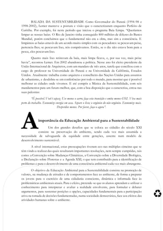 BALADA DA SUSTENTABILIDADE Como Governador do Paraná (1994-98 e
1998-2002), Lerner manteve a postura e visão que o caracterizaram enquanto Perfeito de
Curitiba. Por exemplo, foi neste período que iniciou o programa Baía Limpa. “Queríamos
limpar as nossas baías. O Rio de Janeiro tinha conseguido 800 milhões de dólares do Banco
Mundial, porém concluímos que o fundamental não era a obra, mas sim a consciência. E
limpámos as baías através de um acordo muito simples com os pescadores: se pescavam peixe,
pertencia-lhes; se pescavam lixo, nós comprávamos. Então, se o dia não estava bom para a
pesca, eles pescavam lixo.
Quanto mais lixo retiravam da baía, mais limpa ficava, e, por sua vez, mais peixe
havia”, recontou Lerner. Em 2002 abandonou a política. Nesse ano foi eleito presidente da
União Internacional de Arquitetos, com um mandato de três anos, tarefa que conciliou com o
cargo de professor na Universidade do Paraná e na Universidade da Califórnia, Estados
Unidos. Atualmente trabalha como arquiteto e conselheiro das Nações Unidas para assuntos
de urbanismo, e desdobra-se em conferências por todo o mundo, para mostrar que é possível
melhorar as cidades onde vivemos. E até compôs a Música da Sustentabilidade, com seis
mandamentos para um futuro melhor, que, com a boa disposição que o caracteriza, entoa nas
suas palestras:
“É possível. Você é capaz. Use menos o carro; faça esta transição e emita menos CO2. Viva mais
perto do trabalho. Economize energia em casa. Separe o lixo; o orgânico do não-orgânico. Economize mais.
Desperdice menos. Por favor, faça-o agora”.
importância da Educação Ambiental para a Sustentabilidade
Um dos grandes desafios que se coloca ao cidadão do século XXI
consiste na preservação do ambiente, sendo cada vez mais assumida a
necessidade de salvaguarda da equidade entre gerações, assente num modelo de
desenvolvimento sustentável.
A nível internacional, estas preocupações tiveram eco nas múltiplas cimeiras que se
têm vindo a realizar das quais resultaram importantes resoluções, nem sempre cumpridas, tais
como: a Convenção sobre Mudanças Climáticas, a Convenção sobre a Diversidade Biológica,
a Declaração sobre Florestas e a Agenda XXI, o que tem contribuído para a identificação de
problemas e para o desenvolvimento de uma consciência ambiental cada vez mais abrangente.
O objetivo da Educação Ambiental para a Sustentabilidade consiste na promoção de
valores, na mudança de atitudes e de comportamentos face ao ambiente, de forma a preparar
os jovens para o exercício de uma cidadania consciente, dinâmica e informada face às
problemáticas ambientais atuais. Para o efeito, pretende-se que os alunos aprendam a utilizar o
conhecimento para interpretar e avaliar a realidade envolvente, para formular e debater
argumentos, para sustentar posições e opções, capacidades fundamentais para a participação
ativa na tomada de decisões fundamentadas, numa sociedade democrática, face aos efeitos das
atividades humanas sobre o ambiente.
A
 