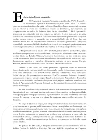 ducação Ambiental nas escolas
O Programa de Educação Ambiental para as Escolas (PEA), desenvolve-
se no âmbito da Agenda da Sustentabilidade para Oeiras, Oeiras 21+, visando
promover a educação ambiental e apoiar estilos de vida ambientalmente sustentáveis, uma vez
que as crianças e jovens são considerados veículos de transmissão, por excelência, de
comportamentos em defesa do Ambiente junto da sua comunidade. O PEA é promovido
anualmente em articulação com um conjunto de parceiros locais e nacionais e pretende
constituir um conjunto de recursos de carácter transversal e multidisciplinar através do qual as
escolas possam promover a educação para a sustentabilidade, não só dentro das suas
fronteiras físicas, mas em conjunto com a comunidade envolvente, potenciando a criação de
comunidades pró-sustentabilidade, desafiando-se as escola a ter uma participação mais ativa na
sensibilização ambiental da comunidade envolvente e na resolução de problemas locais.
O Programa iniciou-se no ano letivo 1994/95, com a temática dos Resíduos, tendo
atualmente uma programação que envolve cerca de cinquenta atividades (Ações em recinto
escolar, Visitas de Estudo, Oficinas, Concursos, Comemoração de dias temáticos, entre
outras) no âmbito de diversas temáticas, nomeadamente, Desenvolvimento Sustentável, Água,
Ecossistemas aquáticos e marinhos, Alimentação, Animais em meio urbano, Energia,
Resíduos, Mobilidade Sustentável, Ruído e Natureza e Biodiversidade local.
Durante o ano letivo são ainda promovidas exposições sobre as atividades
desenvolvidas, assim como dos trabalhos realizados pelas escolas no âmbito dos concursos ou
sobre temas ambientais. Sob o mote “Cuidar do Ambiente ao Milímetro”, desde o ano letivo
de 2005/06 que o Programa conta com a mascote, Eco-Zeca, um rapaz dinâmico e destemido
que demonstra respeito e atitudes em prol da defesa do Ambiente. As atividades a desenvolver
durante o ano letivo são anualmente divulgadas numa pequena brochura e através de uma
Sessão de Apresentação do Programa, destinada aos docentes de todos os estabelecimentos de
ensino do município.
No final de cada ano letivo é realizada a Sessão de Encerramento do Programa através
da realização de um evento onde alunos e professores podem participar em diversas atividades
lúdico pedagógicas, como peças de teatro e jogos ambientais, atividades ao ar livre e sessão de
entrega de prémios, às escolas vencedoras dos concursos desenvolvidos no âmbito do
Programa.
Ao longo de 21 anos de projeto, tem sido possível observar uma maior consciência das
gerações mais novas, para os problemas ambientais que vão surgindo e acreditamos que este
projeto possa contribuir para fomentar maior conhecimento, dar competências, motivações e
sentido de compromisso, que lhes permitam atuar individual e coletivamente na resolução dos
novos desafios ambientais. A separação de resíduos para reciclagem, a preservação da
biodiversidade urbana, a utilização racional de água e energia, a manutenção da limpeza do
espaço público são já alguns conceitos que facilmente se encontram interiorizados nestes
jovens cidadãos.
No período de 2008-2010, o Programa contou com o co-financiamento de 50% no
âmbito Quadro de Referência Estratégia Nacional (QREN), enquadrado no Programa
E
 