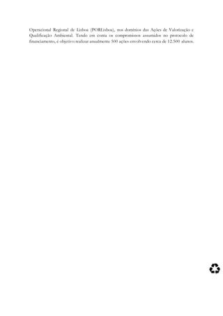 Operacional Regional de Lisboa (PORLisboa), nos domínios das Ações de Valorização e
Qualificação Ambiental. Tendo em conta os compromissos assumidos no protocolo de
financiamento, é objetivo realizar anualmente 500 ações envolvendo cerca de 12.500 alunos.
 