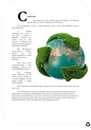 onclusão
Concluimos com este trabalho que a reciclagem é um Mundo,
que há aspectos sociais, ambientais e económicos.
Há variadíssimas coisas a serem alteradas, tanto a nível da população como a
governementais.
A própria
reciclagem em si tem os
seus prós e contras, e
pudemos verificar que
mesmo com os seus
contras, a utilização da
mesma é necessária para o
nosso meio ambiente.
Há discrepância
entre países é enorme,
devido aos seus
desenvolvimentos e ás suas
ideias/pensamentos
diferentes.
Este tema move
economicamente e gera
empregos, sendo a sus
sustentabilidade enorme.
Em Portugal,
como verificamos que há
muito a fazer e objectivos
a serem cumpridos, temos
alguns países a seguir
como exemplo.
Sem esquecer que acreditamos que começar com uma educação neste tema seria uma
mais valia.
Na conclusão dos inquéritos concluímos que a maior parte das empresas da nossa
região fazem a reciclagem, auxiliadas pela Valnor. E que na parte pessoal, metade dessas
pessoas faz, e metade não faz, ou por não se interessar, ou por não ter ecopontos perto de sua
habitação; apesar de que todos concordem que o processo de separar o lixo é fácil e todos
estejam informados sobre a reciclagem ser uma energia renovável.
C
 