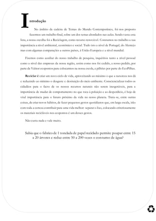 ntrodução
No âmbito da cadeira de Temas do Mundo Contemporâneo, foi-nos proposto
fazermos um trabalho final, sobre um dos temas abordados nas aulas. Sendo vasta esta
lista, a nossa escolha foi a Reciclagem, como recurso renovável. Constamos no trabalho a sua
importância a nível ambiental, económico e social. Tudo isto a nível de Portugal, do Alentejo
mas com algumas comparações a outros países, á União Europeia e a nível mundial.
Fizemos como auxiliar do nosso trabalho de pesquisa, inquéritos tanto a nível pessoal
como a nível das empresas da nossa região, assim como nos foi cedido, a nosso pedido, por
parte da Valnor ecopontos para colocarmos na nossa escola, e pilhões por parte do EcoPilhas.
Reciclar é criar um novo ciclo de vida, aproveitando ao máximo o que a natureza nos dá
e reduzindo ao mínimo o desgaste e destruição do meio ambiente. Consciencializar todos os
cidadãos para o facto de os nossos recursos naturais não serem inesgotáveis, para a
importância de mudar de comportamento no que toca à poluição e ao desperdício, é hoje de
vital importância para o futuro próximo da vida no nosso planeta. Trata-se, entre outras
coisas, de criar novos hábitos, de fazer pequenos gestos quotidianos que, em larga escala, irão
com toda a certeza contribuir para uma vida melhor: separar o lixo, colocando criteriosamente
os materiais recicláveis nos ecopontos é um desses gestos.
Não custa nada e vale muito.
Sabia que o fabrico de 1 tonelada de papel reciclado permite poupar entre 15
a 20 árvores e reduz entre 50 a 200 vezes o consumo de água?
I
 