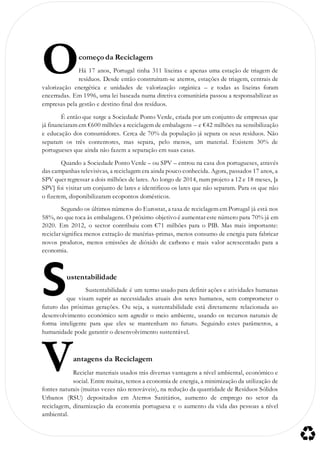 começo da Reciclagem
Há 17 anos, Portugal tinha 311 lixeiras e apenas uma estação de triagem de
resíduos. Desde então construíram-se aterros, estações de triagem, centrais de
valorização energética e unidades de valorização orgânica – e todas as lixeiras foram
encerradas. Em 1996, uma lei baseada numa diretiva comunitária passou a responsabilizar as
empresas pela gestão e destino final dos resíduos.
É então que surge a Sociedade Ponto Verde, criada por um conjunto de empresas que
já financiaram em €600 milhões a reciclagem de embalagens – e €42 milhões na sensibilização
e educação dos consumidores. Cerca de 70% da população já separa os seus resíduos. Não
separam os três contentores, mas separa, pelo menos, um material. Existem 30% de
portugueses que ainda não fazem a separação em suas casas.
Quando a Sociedade Ponto Verde – ou SPV – entrou na casa dos portugueses, através
das campanhas televisivas, a reciclagem era ainda pouco conhecida. Agora, passados 17 anos, a
SPV quer regressar a dois milhões de lares. Ao longo de 2014, num projeto a 12 e 18 meses, [a
SPV] foi visitar um conjunto de lares e identificou os lares que não separam. Para os que não
o fizerem, disponibilizaram ecopontos domésticos.
Segundo os últimos números do Eurostat, a taxa de reciclagem em Portugal já está nos
58%, no que toca às embalagens. O próximo objetivo é aumentar este número para 70% já em
2020. Em 2012, o sector contribuiu com €71 milhões para o PIB. Mas mais importante:
reciclar significa menos extração de matérias-primas, menos consumo de energia para fabricar
novos produtos, menos emissões de dióxido de carbono e mais valor acrescentado para a
economia.
ustentabilidade
Sustentabilidade é um termo usado para definir ações e atividades humanas
que visam suprir as necessidades atuais dos seres humanos, sem comprometer o
futuro das próximas gerações. Ou seja, a sustentabilidade está diretamente relacionada ao
desenvolvimento económico sem agredir o meio ambiente, usando os recursos naturais de
forma inteligente para que eles se mantenham no futuro. Seguindo estes parâmetros, a
humanidade pode garantir o desenvolvimento sustentável.
antagens da Reciclagem
Reciclar materiais usados trás diversas vantagens a nível ambiental, económico e
social. Entre muitas, temos a economia de energia, a minimização da utilização de
fontes naturais (muitas vezes não renováveis), na redução da quantidade de Resíduos Sólidos
Urbanos (RSU) depositados em Aterros Sanitários, aumento de emprego no setor da
reciclagem, dinamização da economia portuguesa e o aumento da vida das pessoas a nível
ambiental.
O
S
V
 