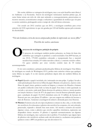 São assim, infinitas as vantagens da reciclagem, mas a sua ação benéfica mais direta é
no Ambiente e na Economia. Através da reciclagem valorizamos matérias-primas que, de
outra forma teriam um ciclo de vida mais reduzido e, consequentemente, preservarmos os
recursos naturais; economizamos energia e reduzimos a quantidade de resíduos que vão para
os aterros sanitários, prolongando assim o tempo de vida útil destas estruturas.
Um estudo em 2012 concluiu que em 2011, a reciclagem contribuiu para evitar
emissões de CO2 equivalentes às que são geradas por 124 mil famílias apenas pelo consumo
de electricidade.
“Nós não herdamos a terra dos nossos antepassados: pedimo-la emprestada aos nossos filhos”
Provérbio dos nativos americanos
processo de reciclagem: poluição do próprio
O processo de reciclagem também produz poluentes, na forma do fumo dos
caminhões que carregam os produtos a serem reciclados. Em 2009 haviam, só
nos EUA, 179.000 caminhões coletando e transportando lixo e material
reciclável nas estradas, 91% deles movidos a diesel, e a maioria veículos velhos.
Os gases emitidos por estes veículos contêm mais de 30 toxinas
aerotransportadas.
E isto sem considerar a poluição produzida pelas fábricas de reciclagem. Uma fábrica
de reciclagem no estado de Washington, EUA, produz mais emissões tóxicas que qualquer
outra fábrica na região. E os três maiores poluidores depois dela são também fábricas de
reciclagem.
 Papel: Quando o papel é reciclado, ele é misturado em uma polpa. A polpa é lavada e
então prensada para fazer novas folhas de papel. Durante este processo, rejeitos como
fibras de papel, tintas, químicos usados na limpeza, e corantes são filtrados e formam
um pudim conhecido como lodo ou lama do papel. Esta lama é então queimada ou
enviada a um aterro, onde pode liberar dezenas de químicos tóxicos e metais pesados
em lençóis freáticos. Cerca de 87% do papel novo vem de florestas plantadas apenas
para a produção de papel. Os EUA derrubam cerca de 15 milhões de hectares de
florestas por ano, mas planta 22 milhões – por ano surgem sete milhões de hectares a
mais de florestas. Aumentar a reciclagem irá reduzir a demanda para estas florestas.
 Plástico: Existem cerca de sete tipos de plásticos comuns no dia-a-dia, e só dois deles
são recicláveis. Se colocarmos o plástico não reciclável no ecoponto, ele será coletado,
processado, separado e deitado fora num aterro. Até mesmo a tentativa de reciclar
algumas coisas, como o plástico que envolve aparelhos eletrónicos, representa um
desperdício destes recursos. O plástico é separado automaticamente em algumas
fábricas de reciclagem, mas o processo não é perfeito. O resultado é que alguns tipos
de plásticos não recicláveis acabam onde não deveriam ir, e acabamos com produtos
químicos como o BPA em produtos que não deveriam tê-lo.
O
 