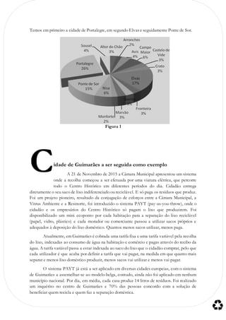 Temos em primeiro a cidade de Portalegre, em segundo Elvas e seguidamente Ponte de Sor.
Figura 1
idade de Guimarães a ser seguida como exemplo
A 21 de Novembro de 2015 a Câmara Municipal apresentou um sistema
onde a recolha começou a ser efetuada por uma viatura elétrica, que percorre
todo o Centro Histórico em diferentes períodos do dia. Cidadão entrega
diretamente o seu saco de lixo indiferenciado ou reciclável. E só paga os resíduos que produz.
Foi um projeto pioneiro, resultado da conjugação de esforços entre a Câmara Municipal, a
Vitrus Ambiente e a Resinorte, foi introduzido o sistema PAYT (pay-as-you-throw), onde o
cidadão e os empresários do Centro Histórico só pagam o lixo que produzirem. Foi
disponibilizado um mini ecoponto por cada habitação para a separação do lixo reciclável
(papel, vidro, plástico) e cada morador ou comerciante passou a utilizar sacos próprios e
adequados à deposição do lixo doméstico. Quantos menos sacos utilizar, menos paga.
Atualmente, em Guimarães é cobrada uma tarifa fixa e uma tarifa variável pela recolha
do lixo, indexadas ao consumo de água na habitação e comércio e pagas através do recibo da
água. A tarifa variável passa a estar indexada ao saco do lixo que o cidadão comprar, pelo que
cada utilizador é que acaba por definir a tarifa que vai pagar, na medida em que quanto mais
separar e menos lixo doméstico produzir, menos sacos vai utilizar e menos vai pagar.
O sistema PAYT já está a ser aplicado em diversas cidades europeias, com o sistema
de Guimarães a assemelhar-se ao modelo belga, contudo, ainda não foi aplicado em nenhum
município nacional. Por dia, em média, cada casa produz 14 litros de resíduos. Foi realizado
um inquérito no centro de Guimarães e 70% das pessoas concordo com a solução de
beneficiar quem recicla e quem faz a separação doméstica.
C
 