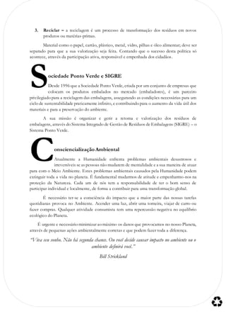 3. Reciclar – a reciclagem é um processo de transformação dos resíduos em novos
produtos ou matérias-primas.
Material como o papel, cartão, plástico, metal, vidro, pilhas e óleo alimentar; deve ser
separado para que a sua valorização seja feita. Contando que o sucesso desta política só
acontece, através da participação ativa, responsável e empenhada dos cidadãos.
ociedade Ponto Verde e SIGRE
Desde 1996 que a Sociedade Ponto Verde, criada por um conjunto de empresas que
colocam os produtos embalados no mercado (embaladores), é um parceiro
privilegiado para a reciclagem das embalagens, assegurando as condições necessárias para um
ciclo de sustentabilidade praticamente infinito, e contribuindo para o aumento da vida útil dos
materiais e para a preservação do ambiente.
A sua missão é organizar e gerir a retoma e valorização dos resíduos de
embalagens, através do Sistema Integrado de Gestão de Resíduos de Embalagens (SIGRE) – o
Sistema Ponto Verde.
onsciencialização Ambiental
Atualmente a Humanidade enfrenta problemas ambientais desastrosos e
irreversíveis se as pessoas não mudarem de mentalidade e a sua maneira de atuar
para com o Meio Ambiente. Estes problemas ambientais causados pela Humanidade podem
extinguir toda a vida no planeta. É fundamental mudarmos de atitude e empenharmo-nos na
proteção da Natureza. Cada um de nós tem a responsabilidade de ter o bom senso de
participar individual e localmente, de forma a contribuir para uma transformação global.
É necessário ter-se a consciência do impacto que a maior parte das nossas tarefas
quotidianas provoca no Ambiente. Acender uma luz, abrir uma torneira, viajar de carro ou
fazer compras. Qualquer atividade consumista tem uma repercussão negativa no equilíbrio
ecológico do Planeta.
É urgente e necessário minimizar ao máximo os danos que provocamos no nosso Planeta,
através de pequenas ações ambientalmente corretas e que podem fazer toda a diferença.
“Viva seu sonho. Não há segunda chance. Ou você decide causar impacto no ambiente ou o
ambiente definirá você.”
Bill Strickland
S
C
 