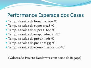 Performance Esperada dos Gases
 Temp. na saída da fornalha: 860 ºC
 Temp. na saída do super 1: 528 ºC
 Temp. na saída do super 2: 660 ºC
 Temp. na saída do evaporador: 411 ºC
 Temp. na saída do pré-ar 1: 161 ºC
 Temp. na saída do pré-ar 2: 355 ºC
 Temp. na saída do economizador: 210 ºC
(Valores do Projeto DanPower com o uso de Bagaço)
 