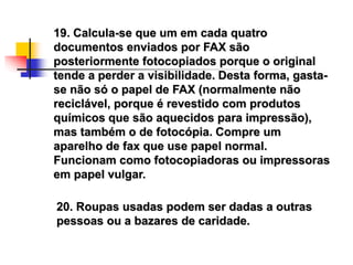 19. Calcula-se que um em cada quatro
documentos enviados por FAX são
posteriormente fotocopiados porque o original
tende a perder a visibilidade. Desta forma, gasta-
se não só o papel de FAX (normalmente não
reciclável, porque é revestido com produtos
químicos que são aquecidos para impressão),
mas também o de fotocópia. Compre um
aparelho de fax que use papel normal.
Funcionam como fotocopiadoras ou impressoras
em papel vulgar.
20. Roupas usadas podem ser dadas a outras
pessoas ou a bazares de caridade.
 