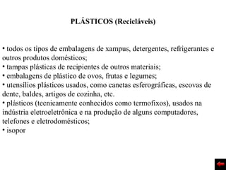 PLÁSTICOS (Recicláveis)


• todos os tipos de embalagens de xampus, detergentes, refrigerantes e
outros produtos domésticos;
• tampas plásticas de recipientes de outros materiais;
• embalagens de plástico de ovos, frutas e legumes;
• utensílios plásticos usados, como canetas esferográficas, escovas de
dente, baldes, artigos de cozinha, etc.
• plásticos (tecnicamente conhecidos como termofixos), usados na
indústria eletroeletrônica e na produção de alguns computadores,
telefones e eletrodomésticos;
• isopor
 
