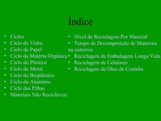 Índice
•   Ciclos                    • Nível de Reciclagem Por Material
•   Ciclo do Vidro            • Tempo de Decomposição de Materiais
•   Ciclo do Papel            na natureza
•   Ciclo da Matéria Orgânica • Reciclagem de Embalagens Longa Vida
•   Ciclo do Plástico         • Reciclagem de Celulares
•   Ciclo do Metal            • Reciclagem de Óleo de Cozinha
•   Ciclo do Bioplástico
•   Ciclo do Alumínio
•   Ciclo das Pilhas
•   Materiais Não Recicláveis
 