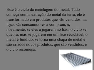 Este é o ciclo da reciclagem do metal. Tudo
começa com a extração do metal da terra, ele é
transformado em produtos que são vendidos nas
lojas. Os consumidores a compram, e,
novamente, se eles a jogarem no lixo, o ciclo se
quebra, mas se jogarem em um lixo reciclável, o
metal é fundido, se torna uma chapa de metal e
são criados novos produtos, que são vendidos, e
o ciclo recomeça.
 