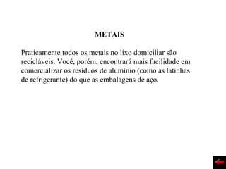 METAIS

Praticamente todos os metais no lixo domiciliar são
recicláveis. Você, porém, encontrará mais facilidade em
comercializar os resíduos de alumínio (como as latinhas
de refrigerante) do que as embalagens de aço.
 
