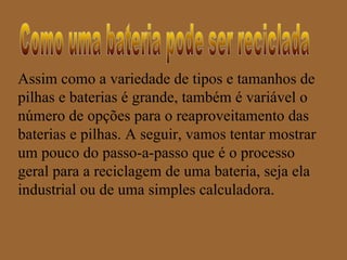 Assim como a variedade de tipos e tamanhos de
pilhas e baterias é grande, também é variável o
número de opções para o reaproveitamento das
baterias e pilhas. A seguir, vamos tentar mostrar
um pouco do passo-a-passo que é o processo
geral para a reciclagem de uma bateria, seja ela
industrial ou de uma simples calculadora.
 