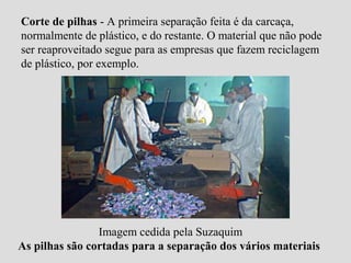 Corte de pilhas - A primeira separação feita é da carcaça,
normalmente de plástico, e do restante. O material que não pode
ser reaproveitado segue para as empresas que fazem reciclagem
de plástico, por exemplo.




                Imagem cedida pela Suzaquim
As pilhas são cortadas para a separação dos vários materiais
 