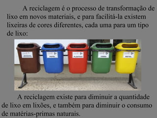 A reciclagem é o processo de transformação de
 lixo em novos materiais, e para facilitá-la existem
 lixeiras de cores diferentes, cada uma para um tipo
 de lixo:




      A reciclagem existe para diminuir a quantidade
de lixo em lixões, e também para diminuir o consumo
de matérias-primas naturais.
 