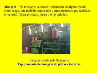 Moagem – Na moagem, acontece a separação de alguns metais
como o aço, que também segue para outras empresas que reciclam
o material. Neste processo, surge o o pó químico.




                Imagem cedida pela Suzaquim
         Equipamento de moagem de pilhas e baterias
 