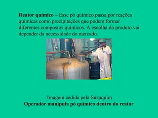 Reator químico – Esse pó químico passa por reações
químicas como precipitações que podem formar
diferentes compostos químicos. A escolha do produto vai
depender da necessidade do mercado.




           Imagem cedida pela Suzaquim
  Operador manipula pó químico dentro do reator
 