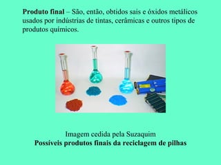 Produto final – São, então, obtidos sais e óxidos metálicos
usados por indústrias de tintas, cerâmicas e outros tipos de
produtos químicos.




              Imagem cedida pela Suzaquim
    Possíveis produtos finais da reciclagem de pilhas
 