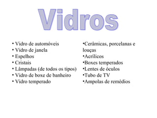 • Vidro de automóveis            •Cerâmicas, porcelanas e
• Vidro de janela                louças
• Espelhos                       •Acrílicos
• Cristais                       •Boxes temperados
• Lâmpadas (de todos os tipos)   •Lentes de óculos
• Vidro de boxe de banheiro      •Tubo de TV
• Vidro temperado                •Ampolas de remédios
 