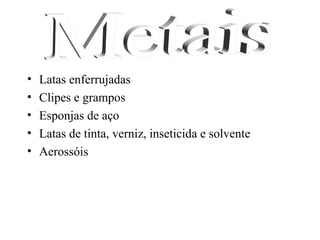 •   Latas enferrujadas
•   Clipes e grampos
•   Esponjas de aço
•   Latas de tinta, verniz, inseticida e solvente
•   Aerossóis
 