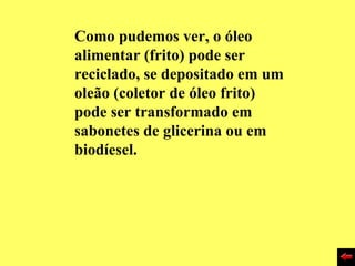 Como pudemos ver, o óleo
alimentar (frito) pode ser
reciclado, se depositado em um
oleão (coletor de óleo frito)
pode ser transformado em
sabonetes de glicerina ou em
biodíesel.
 