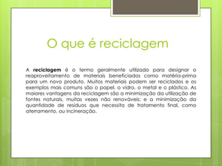 O que é reciclagem
A reciclagem é o termo geralmente utilizado para designar o
reaproveitamento de materiais beneficiados como matéria-prima
para um novo produto. Muitos materiais podem ser reciclados e os
exemplos mais comuns são o papel, o vidro, o metal e o plástico. As
maiores vantagens da reciclagem são a minimização da utilização de
fontes naturais, muitas vezes não renováveis; e a minimização da
quantidade de resíduos que necessita de tratamento final, como
aterramento, ou incineração.
 