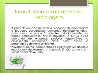 Importância e vantagens da
          reciclagem

A partir da década de 1980, a produção de embalagens
e produtos descartáveis aumentou significativamente,
assim como a produção de lixo, principalmente nos
países desenvolvidos. Muitos governos e ONGs estão
cobrando de empresas posturas responsáveis: o
crescimento     econômico    deve   estar  aliado    á
preservação do meio ambiente.
Atividades como campanhas de coleta seletiva de lixo e
reciclagem de alumínio e o papel, já são comuns em
várias partes do mundo.
 