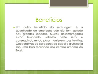 Benefícios
   Um outro benefício da reciclagem é a
    quantidade de empregos que ela tem gerado
    nas grandes cidades. Muitos desempregados
    estão buscando trabalho neste setor e
    conseguindo renda para manterem suas famílias.
    Cooperativas de catadores de papel e alumino já
    são uma boa realidade nos centros urbanos do
    Brasil.
 